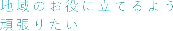 地域のお役に立てるよう頑張りたい